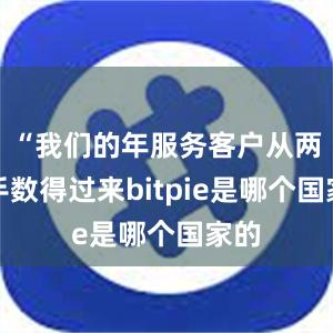 “我们的年服务客户从两只手数得过来bitpie是哪个国家的